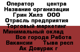 Оператор Call-центра › Название организации ­ Грин Хилз, ООО › Отрасль предприятия ­ Торговый маркетинг › Минимальный оклад ­ 30 000 - Все города Работа » Вакансии   . Тыва респ.,Ак-Довурак г.